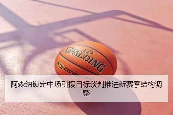 阿森纳锁定中场引援目标谈判推进新赛季结构调整