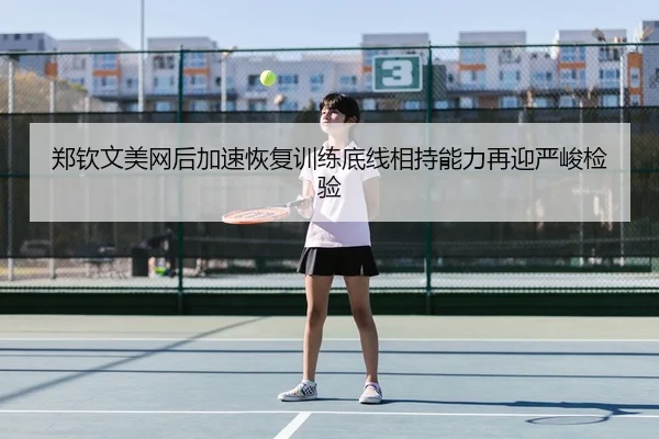 郑钦文美网后加速恢复训练底线相持能力再迎严峻检验