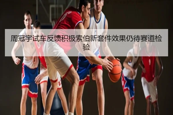 周冠宇试车反馈积极索伯新套件效果仍待赛道检验