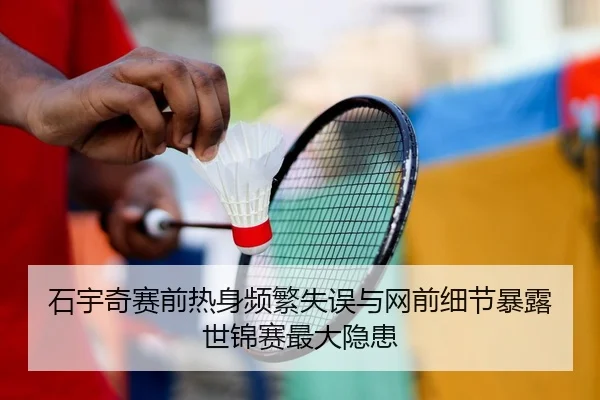 石宇奇赛前热身频繁失误与网前细节暴露世锦赛最大隐患