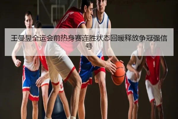 王曼昱全运会前热身赛连胜状态回暖释放争冠强信号
