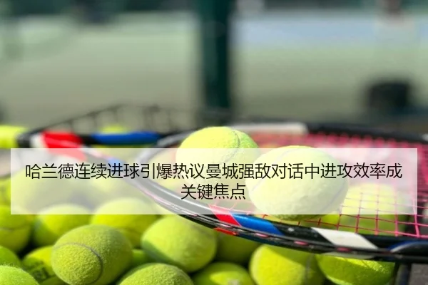 哈兰德连续进球引爆热议曼城强敌对话中进攻效率成关键焦点