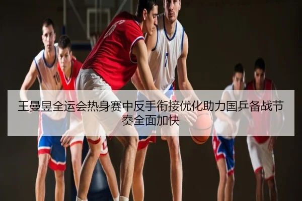 王曼昱全运会热身赛中反手衔接优化助力国乒备战节奏全面加快